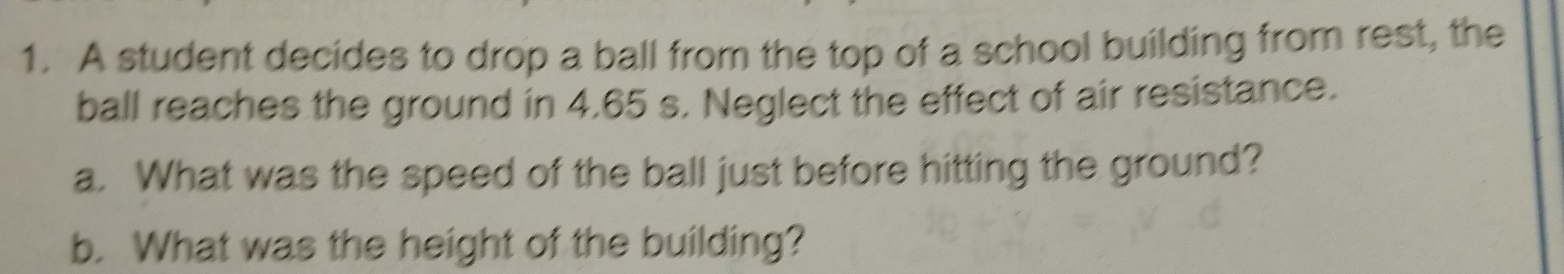 A student decides to drop a ball from the top of a school building from rest, the 
ball reaches the ground in 4.65 s. Neglect the effect of air resistance. 
a. What was the speed of the ball just before hitting the ground? 
b. What was the height of the building?