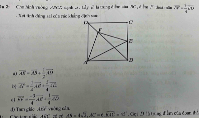 ầu 2: Cho hình vuông ABCD cạnh a. Lấy E là trung điểm của BC , điểm F thoả mãn vector BF= 3/4 vector BD
Xét tính đúng sai của các khẳng định sau:
a) vector AE=vector AB+ 1/2 vector AD
b) vector AF= 1/4 vector AB+ 5/4 vector AD.
c) overline EF= (-3)/4 overline AB+ 1/4 overline AD.
d) Tam giác AEF vuông cân.
Cho tam giác ABC có có AB=4sqrt(2), AC=6, widehat BAC=45° Gọi D là trung điểm của đoạn thẳ