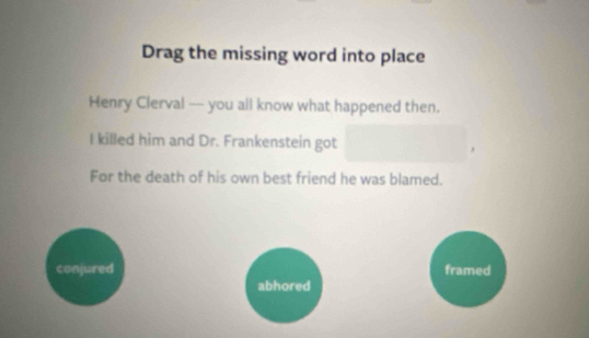 Drag the missing word into place
Henry Clerval — you all know what happened then.
I killed him and Dr. Frankenstein got
,
For the death of his own best friend he was blamed.
conjured framed
abhored