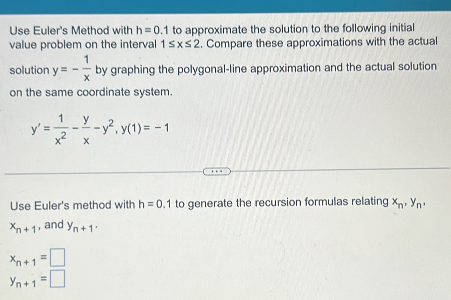 Use Euler's Method with h=0.1 to approximate the solution to the following initial 
value problem on the interval 1≤ x≤ 2. Compare these approximations with the actual 
solution y=- 1/x  by graphing the polygonal-line approximation and the actual solution 
on the same coordinate system.
y'= 1/x^2 - y/x -y^2, y(1)=-1
Use Euler's method with h=0.1 to generate the recursion formulas relating x_n, y_n,
x_n+1 , and y_n+1.
x_n+1=□
y_n+1=□