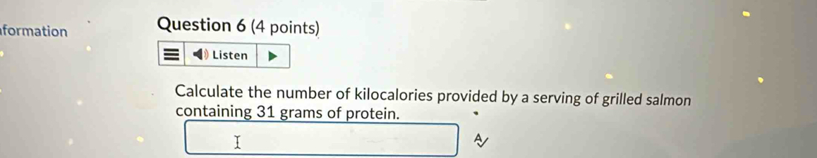 formation 
Question 6 (4 points) 
Listen 
Calculate the number of kilocalories provided by a serving of grilled salmon 
containing 31 grams of protein.