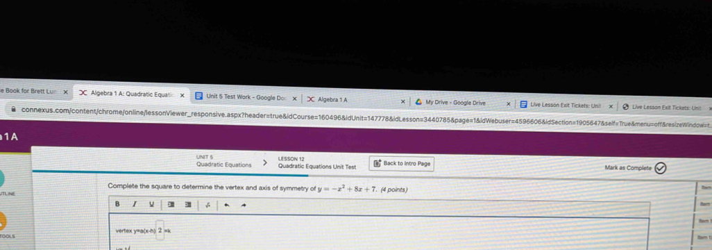 Book for Brett Lu X Algebra 1 A: Quadratic Equatic Unit 5 Test Wark - Google Do Algebra 1 A My Drive - Google Drive Live Lesson Exit Tickets: Unit 
Live Lesson Exit Tickets: Unit x 
connexus.com/content/chrome/online/lessonViewer_responsive.aspx?header=true&idCourse=160496&idUnit=147778&idLesson=3440785&page=1&idWebuser=4596606&idSection=1905647&self=True&menu=off&resizeWindow=t. 
1A 
UNIT 5 LESSON 12 Back to Intro Page Mark as Complete 
Quadratic Equations Quadratic Equations Unit Test 30°
Complete the square to determine the vertex and axis of symmetry of y=-x^2+8x+7
TUNE . (4 points) 
B I hem 
+ 
ltorm 
TOOLS vertex y=a(x-h) 2 =k
term 1