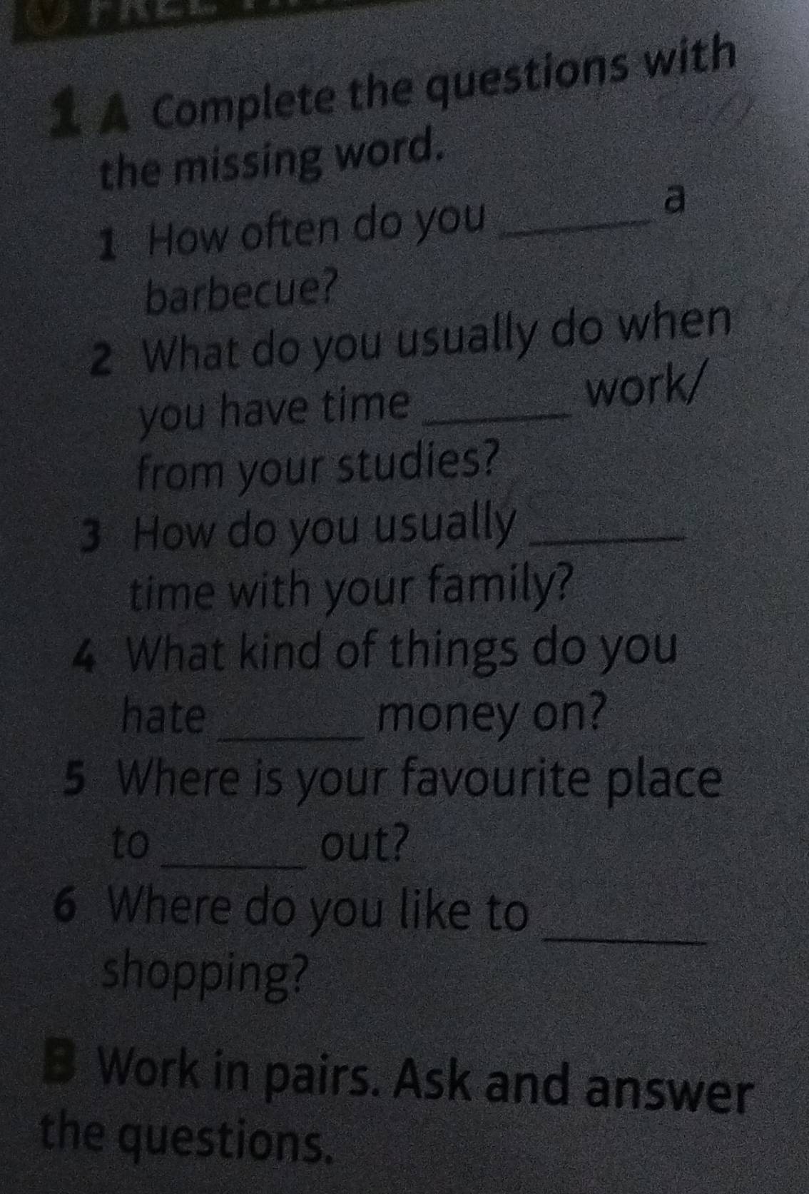 a 
1 A Complete the questions with 
the missing word. 
1 How often do you_ 
a 
barbecue? 
2 What do you usually do when 
you have time _work/ 
from your studies? 
3 How do you usually_ 
time with your family? 
4 What kind of things do you 
hate _money on? 
5 Where is your favourite place 
to_ out? 
6 Where do you like to_ 
shopping? 
B Work in pairs. Ask and answer 
the questions.