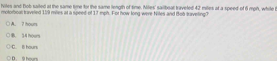 Niles and Bob sailed at the same time for the same length of time. Niles' sailboat traveled 42 miles at a speed of 6 mph, while 
motorboat traveled 119 miles at a speed of 17 mph. For how long were Niles and Bob traveling?
A. 7 hours
B. 14 hours
C. 8 hours
D. 9 hours