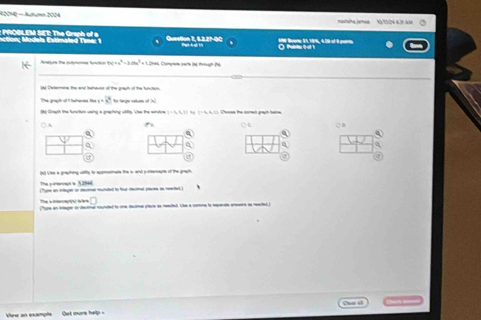 − Aubumo 2024 maxtoña jamaa 1 T24 63! Am 
: PROBLEM SET: The Graph of a Question 7, 5.2.27-GC IW Score: 51.18%, 4.00 of 8 poia 
action; Models Estimated Time: 1 Pat 4 ol 11
O Pointa: 0 el 1 
Apalyce the polymonsal functicn (x)+x^4-3(5x^2+1.2 12564, Complete parta (a) lrough (P) 
_ 
_ 
_ 
(a) Cletermine the end behavior of the graph of the lunction. 
The graph of I behaves like y=x^(1/4) tr-tange values of x^2
(b) Graph the function using a graphing utilty. Use the window  -3,3,1 l=4.6. Chocee the correct graph below 
A ○ D 
a 
c 
a 
a 
(R) Lse a graphing uasity to appresimate the s-and y -ntereepts of the graph. 
The y -Ptercept a 3 29 6é
(Type an integer or decral rounded to four decimal piaces as needed ) 
The vinterceptt) i bre □ 
(Tupe an inlager or decimal rounded to one decimar place as neaded. Use e comma to saparate answers as needed.) 
Cloar al 
Vew an example Get more help Chính =