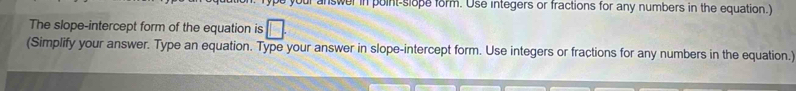 our answer in point-slope form. Use integers or fractions for any numbers in the equation.) 
The slope-intercept form of the equation is 
(Simplify your answer. Type an equation. Type your answer in slope-intercept form. Use integers or fractions for any numbers in the equation.)