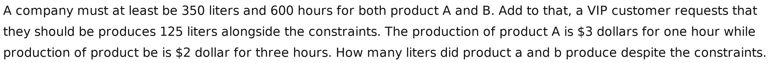 A company must at least be 350 liters and 600 hours for both product A and B. Add to that, a VIP customer requests that 
they should be produces 125 liters alongside the constraints. The production of product A is $3 dollars for one hour while 
production of product be is $2 dollar for three hours. How many liters did product a and b produce despite the constraints.