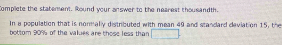 Complete the statement. Round your answer to the nearest thousandth. 
In a population that is normally distributed with mean 49 and standard deviation 15, the 
bottom 90% of the values are those less than