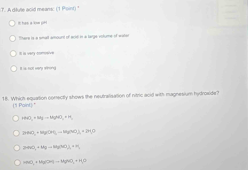 A dilute acid means: (1 Point) *
It has a low pH
There is a small amount of acid in a large volume of water
It is very corrosive
It is not very strong
18. Which equation correctly shows the neutralisation of nitric acid with magnesium hydroxide?
(1 Point) "
HNO_3+Mgto MgNO_3+H_2
2HNO_3+Mg(OH)_2to Mg(NO_3)_2+2H_2O
2HNO_3+Mgto Mg(NO_2)_2+H_2
HNO_3+Mg(OH)to MgNO_3+H_2O