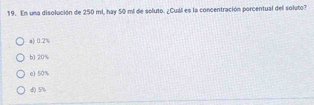 En una disolución de 250 ml, hay 50 ml de soluto. ¿Cuál es la concentración porcentual del soluto?
a) 0.2%
b) 20%
c) 50%
d) 5%