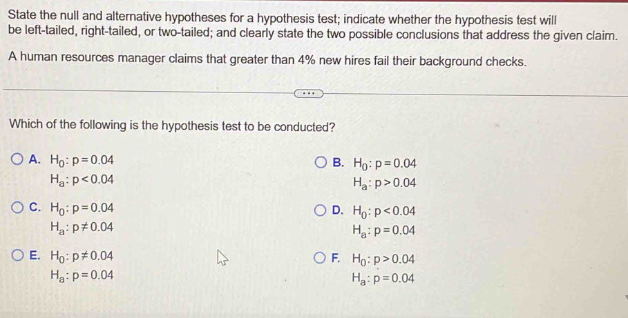 State the null and alternative hypotheses for a hypothesis test; indicate whether the hypothesis test will
be left-tailed, right-tailed, or two-tailed; and clearly state the two possible conclusions that address the given claim.
A human resources manager claims that greater than 4% new hires fail their background checks.
Which of the following is the hypothesis test to be conducted?
A. H_0:p=0.04 B. H_0:p=0.04
H_a:p<0.04
H_a:p>0.04
C. H_0:p=0.04 D. H_0:p<0.04
H_a:p!= 0.04
H_a:p=0.04
E. H_0:p!= 0.04 F. H_0:p>0.04
H_a:p=0.04
H_a:p=0.04