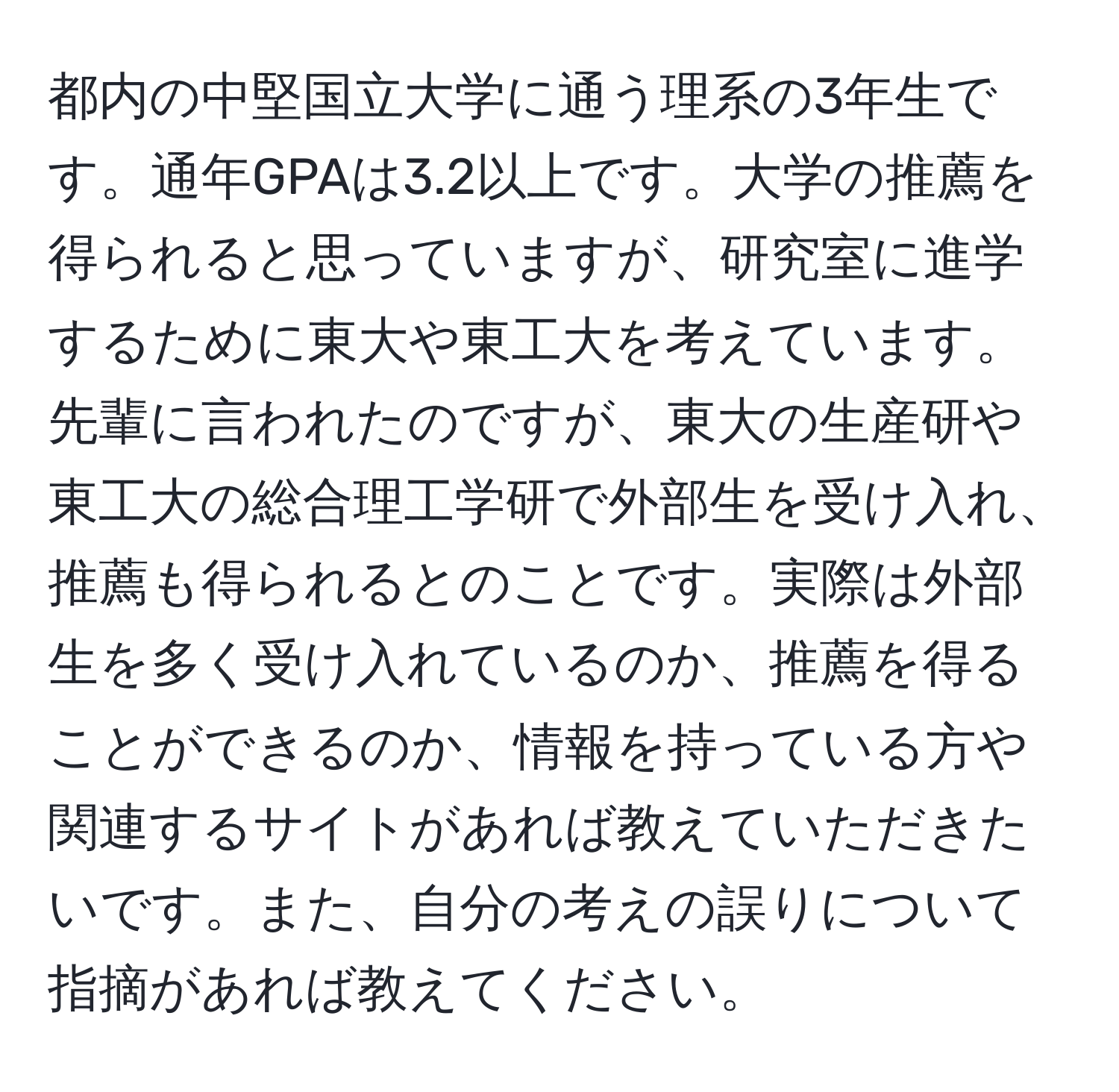 都内の中堅国立大学に通う理系の3年生です。通年GPAは3.2以上です。大学の推薦を得られると思っていますが、研究室に進学するために東大や東工大を考えています。先輩に言われたのですが、東大の生産研や東工大の総合理工学研で外部生を受け入れ、推薦も得られるとのことです。実際は外部生を多く受け入れているのか、推薦を得ることができるのか、情報を持っている方や関連するサイトがあれば教えていただきたいです。また、自分の考えの誤りについて指摘があれば教えてください。