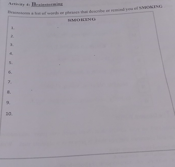 Activity 4: Brainstorming 
Brainstorm a list of words or phrases that describe or remind you of SMOKING 
SMOKING 
1. 
2. 
3. 
4. 
5. 
6. 
7. 
8. 
9. 
10.