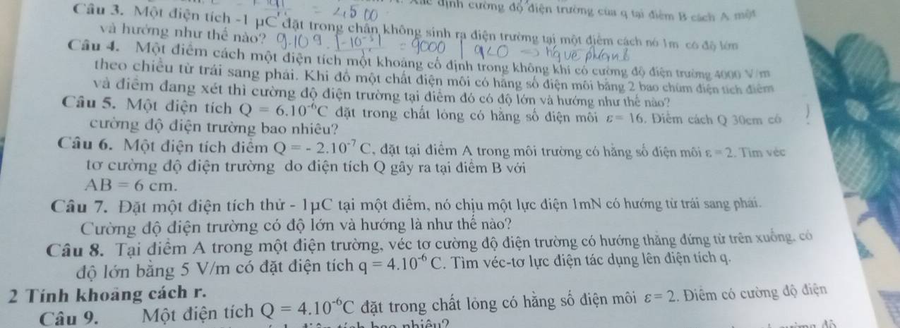 Xác định cường a6 điện trường của q tại điểm B cách A một
Câu 3. Một điện tích -1 μC đặt trong chân không sinh rạ điện trường tại một điểm cách nó 1m có độ lớm
và hướng như thể nào?
Câu 4. Một điểm cách một điện tích một khoảng cổ định trong không khi có cường độ điện trường 4000 V/m
theo chiều từ trái sang phải. Khi đô một chất điện môi có hãng số điện môi băng 2 bao chúm điện tích điểm
và điểm đang xét thì cường độ điện trường tại điểm đó có độ lớn và hướng như thế nào?
Câu 5. Một đdiện tích Q=6.10^(-6)C đặt trong chất lóng có hằng số điện môi varepsilon =16. Điểm cách Q 30cm có
cường độ điện trường bao nhiêu?
Câu 6. Một điện tích điểm Q=-2.10^(-7)C , đặt tại điểm A trong môi trường có hằng số điện môi varepsilon =2. Tìm véc
tơ cường độ điện trường do điện tích Q gây ra tại điểm B với
AB=6cm.
Câu 7. Đặt một điện tích thử - 1μC tại một điểm, nó chịu một lực điện 1mN có hướng từ trái sang phái.
Cường độ điện trường có độ lớn và hướng là như thể nào?
Câu 8. Tại điểm A trong một điện trường, véc tơ cường độ điện trường có hướng thăng đứng từ trên xuống, có
độ lớn bằng 5 V/m có đặt điện tích q=4.10^(-6)C. Tìm véc-tơ lực điện tác dụng lên điện tích q.
2 Tính khoảng cách r. varepsilon =2.. Điểm có cường độ điện
Câu 9. Một điện tích Q=4.10^(-6)C đặt trong chất lỏng có hằng số điện môi
nhiêu 2