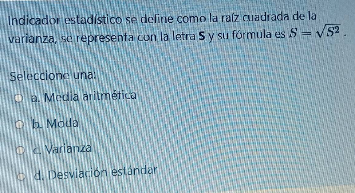 Indicador estadístico se define como la raíz cuadrada de la
varianza, se representa con la letra S y su fórmula es S=sqrt(S^2). 
Seleccione una:
a. Media aritmética
b. Moda
c. Varianza
d. Desviación estándar