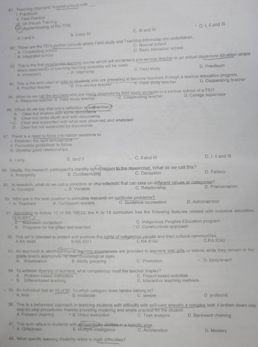 Teaching internship is-synonymous with_
` I. Practicum
II. Field Practice
* Ill On-the-job Training
(IV)Apprenticeship of RA 7796
A I and ll B. II and IV C. III and IV D. I, II and III
52. These are the TEI's partner schools where Field study and Teaching Internship are undertaken.
A. Cooperating school C. Normal school
B. Integrated school D. Basic education school
83. This is the first experiantial learning course which will immerse a pre-service teacher in an actual classroom situation where
direct observation of teaching-leaming episodes will be made.
A. Immension B. Intership C. Field study D. Practicum
84. This is the term used to refer to students who are preparing to become teachers through a teacher education program.
A. Practice teacher *B. Pre-service teacher C. Field study teacher D. Cooperating teacher
85. What do we call the teachers who are being observed by field study students in a partner school of a TEI?
A. Resource teacher B. Field study teacher -C. Cooperating teacher D. College supervisor
85. When do we say that one's reflection is well-written?
A. Clear but shallow with some documents
B. Clear but lacks depth and with documents
—C. Clear and supported with what was observed and analyzed
D. Clear but not supported by documents
67. There is a need to have orientation sessions to:
l. Establish the right atmospher
II. Formulate guidelines to follow
III. Develop good relationships
A. I only B. land II C. II and III D. I. i and !ll
88. Ideally, the research participant's identity is not known to the researcher. What do we call this? D. Fallacy
A. Anonymity B. Confidentiality C. Deception
89. In research, what do we call a condition or characteristic that can take on different values or categories?
A. Constant B. Variable C. Relationship D. Phenomenon
90. Who are in the best position to stimulate research on curricular problems?
A. Teachers B. Curriculum experts C. Guidance counselors D. Administrator
91 According to Article 10 of RA 10533, the K to 12 curriculum has the following features related with inclusive education,
EXCEPT
A.  Madrasah comiculum C. Indigenous Peoples Education program
B. Programs for the gifted and talented D. Constructivist approach
92. This act is intended to protect and promote the rights of indigenous people and their cultural communities.
A.RA 8980 B:RA 8371 C.RA 8190 D.RA 8242
93. An approach in which(additional learning experiences are provided to learners with gifts or talents while they remain in the
grade level's appropriate for their chronological ages.
A. Acceleration B. Ability grouping C. Promotion D. Enrichment
94. To address diversity of learners, what competency must the teacher display?
A. Problem-based instruction C. Project-based activities
~ B. Differentiated teaching D. Interactive teaching methods
95. An individual has an IQ of 65. To which category does he/she belong to?
A. miid B. moderate C. severe D. profound
96. This is a behavioral approach in teaching students with difficulty with self-care wherein a complex task if broken down into
step-by-step procedures, thereby providing modeling and ample practice for the student
A. Forward chaining  B. Direct instruction C. Task analysis D. Backward chaining
97. This term refers to students with extreordinary abilities in a specific area.
A. Giftedness B. Multiple intelligence C. Acceleration D. Mastery
98. What specific learning disability refers to math difficutlies?