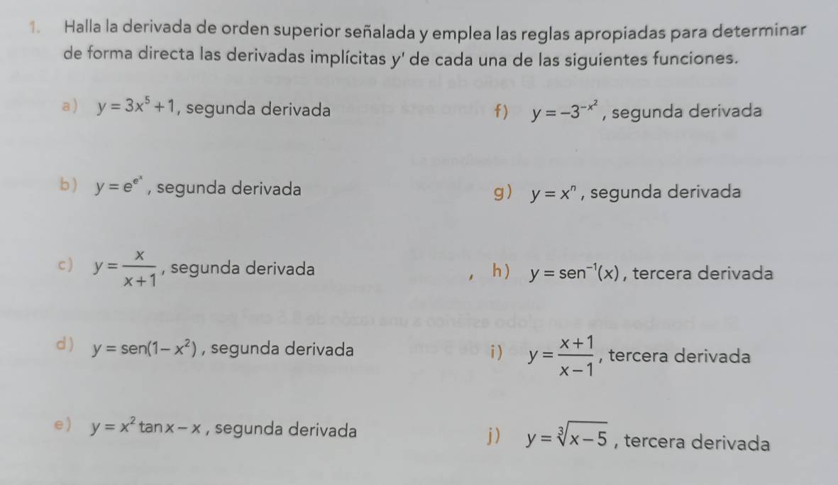 Halla la derivada de orden superior señalada y emplea las reglas apropiadas para determinar 
de forma directa las derivadas implícitas y' de cada una de las siguientes funciones. 
a ) y=3x^5+1 , segunda derivada f ) y=-3^(-x^2) , segunda derivada 
b ) y=e^(e^x) , segunda derivada g) y=x^n , segunda derivada 
c ) y= x/x+1  , segunda derivada h ) y=sen^(-1)(x) , tercera derivada 
d ) y=sen (1-x^2) , segunda derivada i ) y= (x+1)/x-1  , tercera derivada 
e) y=x^2 tan x-x , segunda derivada y=sqrt[3](x-5) , tercera derivada 
j)