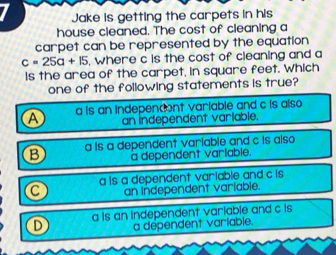 Jake is getting the carpets in his
house cleaned. The cost of cleaning a
carpet can be represented by the equation
c=25a+15 , where c is the cost of cleaning and a
Is the area of the carpet, in square feet. Which
one of the following statements is true?
A a is an indepencent variable and c is also 
an independent variable.
B a is a dependent variable and c is also
a dependent varlable.
a is a dependent variable and c is 
an Independent variable.
a is an independent variable and c is
a dependent variable.