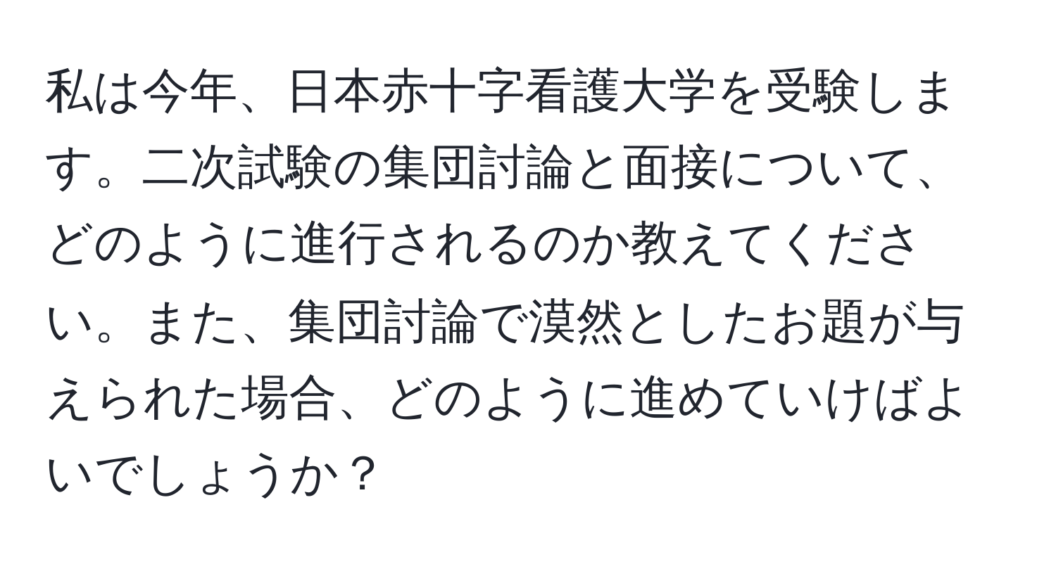 私は今年、日本赤十字看護大学を受験します。二次試験の集団討論と面接について、どのように進行されるのか教えてください。また、集団討論で漠然としたお題が与えられた場合、どのように進めていけばよいでしょうか？