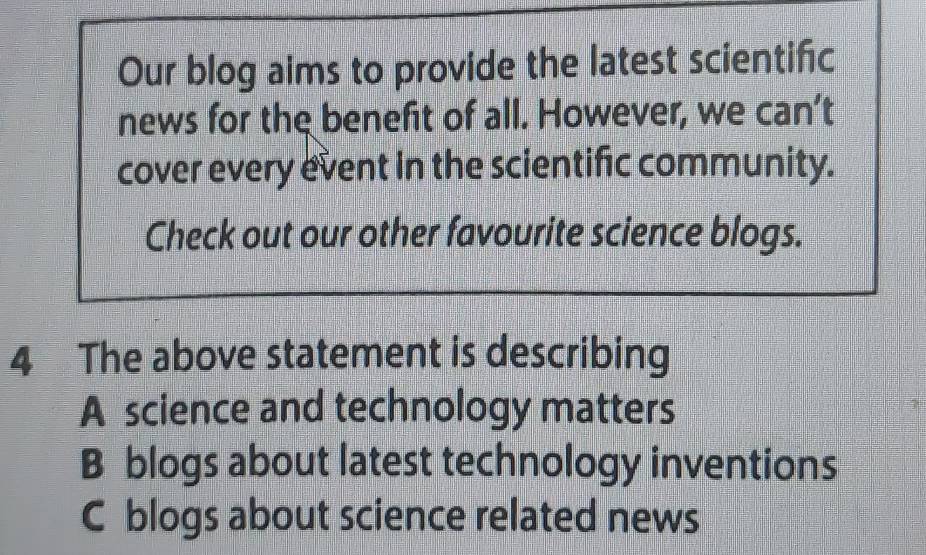 Our blog aims to provide the latest scientific
news for the benefit of all. However, we can’t
cover every event in the scientific community.
Check out our other favourite science blogs.
4 The above statement is describing
A science and technology matters
B blogs about latest technology inventions
C blogs about science related news