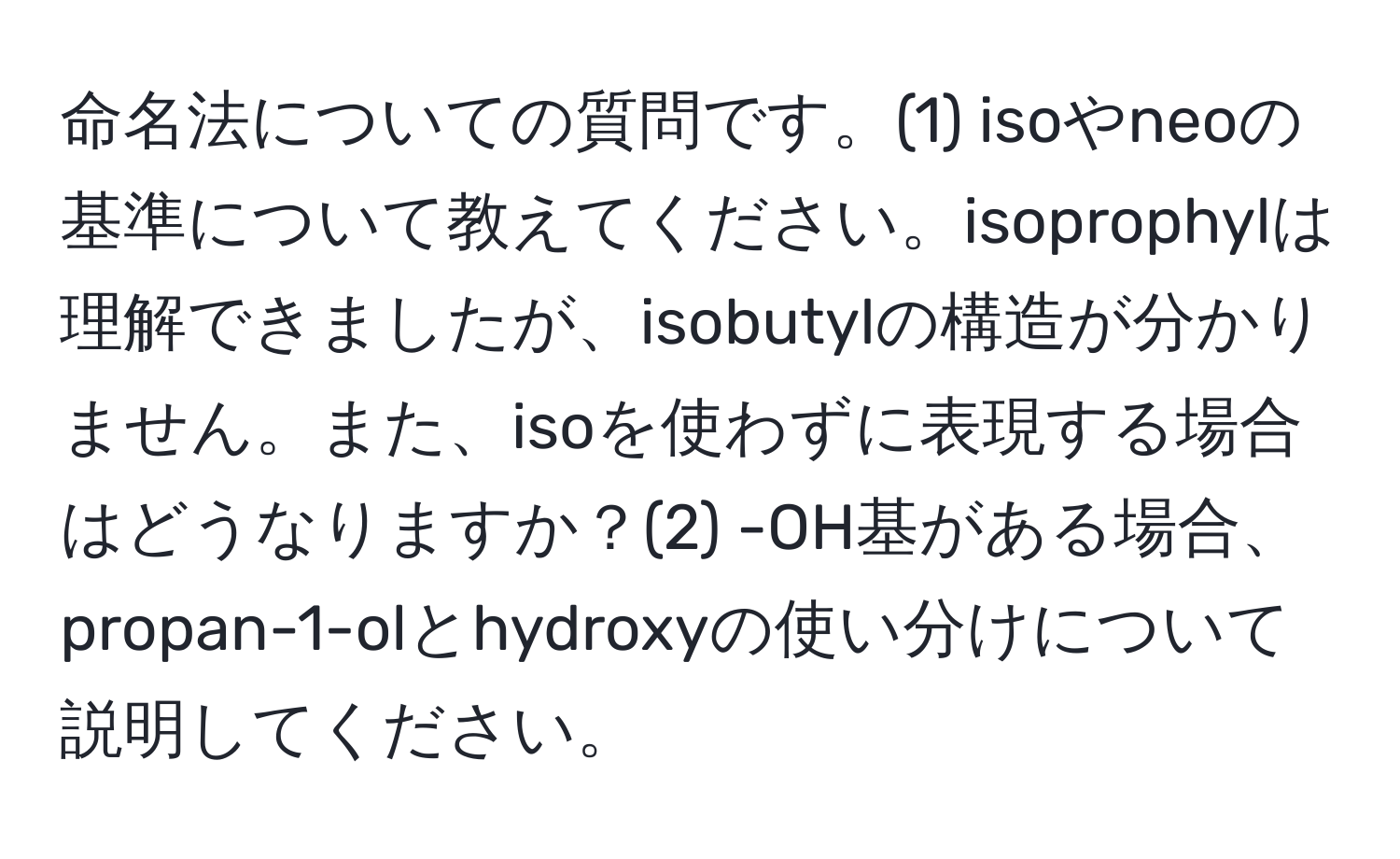 命名法についての質問です。(1) isoやneoの基準について教えてください。isoprophylは理解できましたが、isobutylの構造が分かりません。また、isoを使わずに表現する場合はどうなりますか？(2) -OH基がある場合、propan-1-olとhydroxyの使い分けについて説明してください。