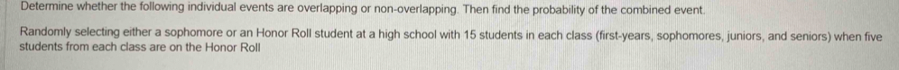 Determine whether the following individual events are overlapping or non-overlapping. Then find the probability of the combined event. 
Randomly selecting either a sophomore or an Honor Roll student at a high school with 15 students in each class (first-years, sophomores, juniors, and seniors) when five 
students from each class are on the Honor Roll
