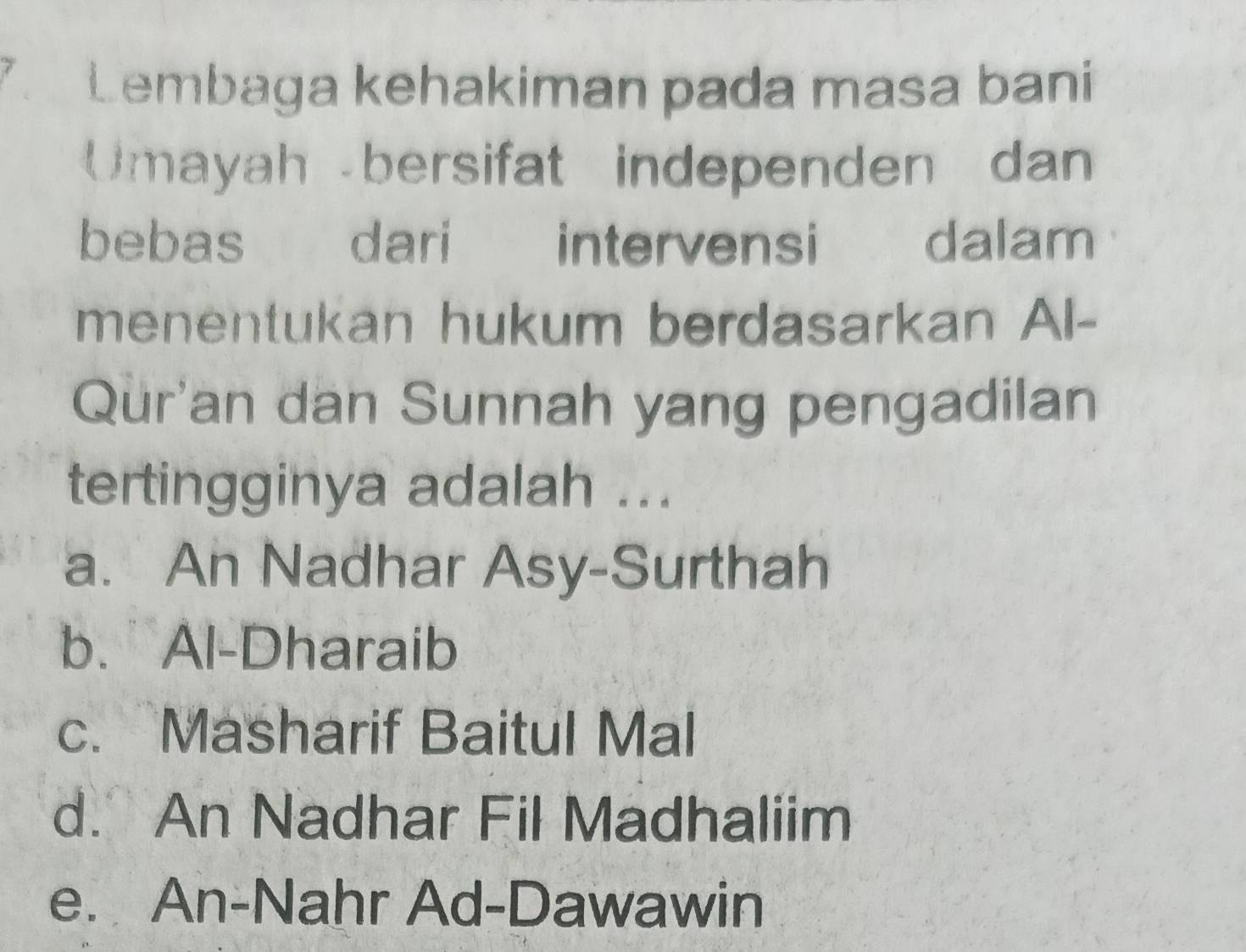 Lembaga kehakiman pada masa bani
Umayah bersifat independen dan
bebas dari intervensi i dalam
menentukan hukum berdasarkan Al-
Qur'an dan Sunnah yang pengadilan
tertingginya adalah ...
a. An Nadhar Asy-Surthah
b. Al-Dharaib
c. Masharif Baitul Mal
d. An Nadhar Fil Madhaliim
e. An-Nahr Ad-Dawawin