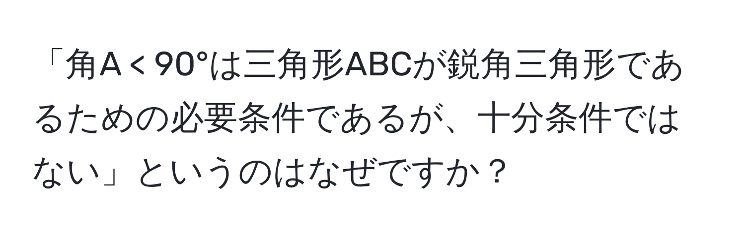 「角A < 90°は三角形ABCが鋭角三角形であるための必要条件であるが、十分条件ではない」というのはなぜですか？