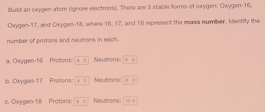 Build an oxygen atom (ignore electrons). There are 3 stable forms of oxygen: Oxygen- 16,
Oxygen- 17, and Oxygen- 18, where 16, 17, and 18 represent the mass number. Identify the
number of protons and neutrons in each.
a. Oxygen- 16 Protons: 10 Neutrons: A0
b. Oxygen- 17 Protons; 8approx Neutrons: :0
c. Oxygen- 18 Protons: 10 Neutrons: 10 0