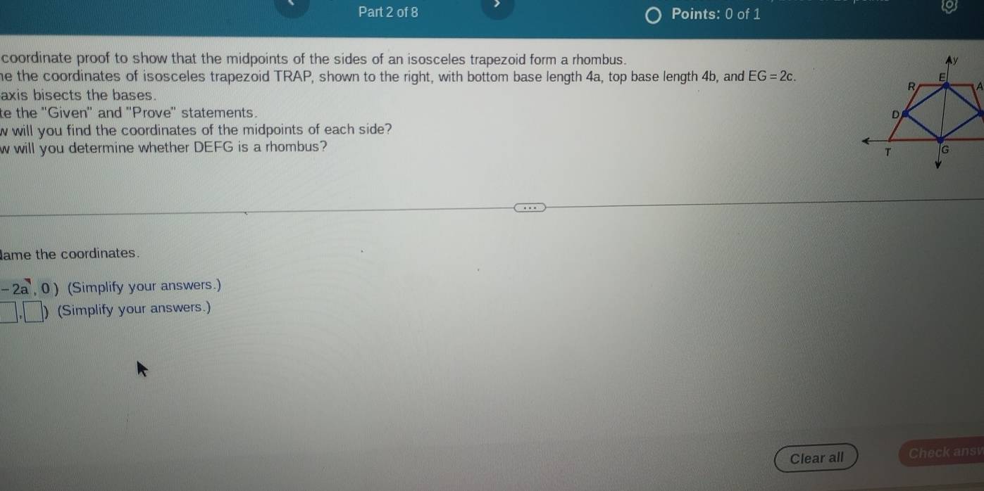 coordinate proof to show that the midpoints of the sides of an isosceles trapezoid form a rhombus. 
he the coordinates of isosceles trapezoid TRAP, shown to the right, with bottom base length 4a, top base length 4b, and EG=2c. 
axis bisects the bases. 
te the ''Given' and "Prove' statements. 
w will you find the coordinates of the midpoints of each side? 
w will you determine whether DEFG is a rhombus? 
lame the coordinates.
-2a,0) (Simplify your answers.)
□ ,□ ) (Simplify your answers.) 
Clear all Check ansv