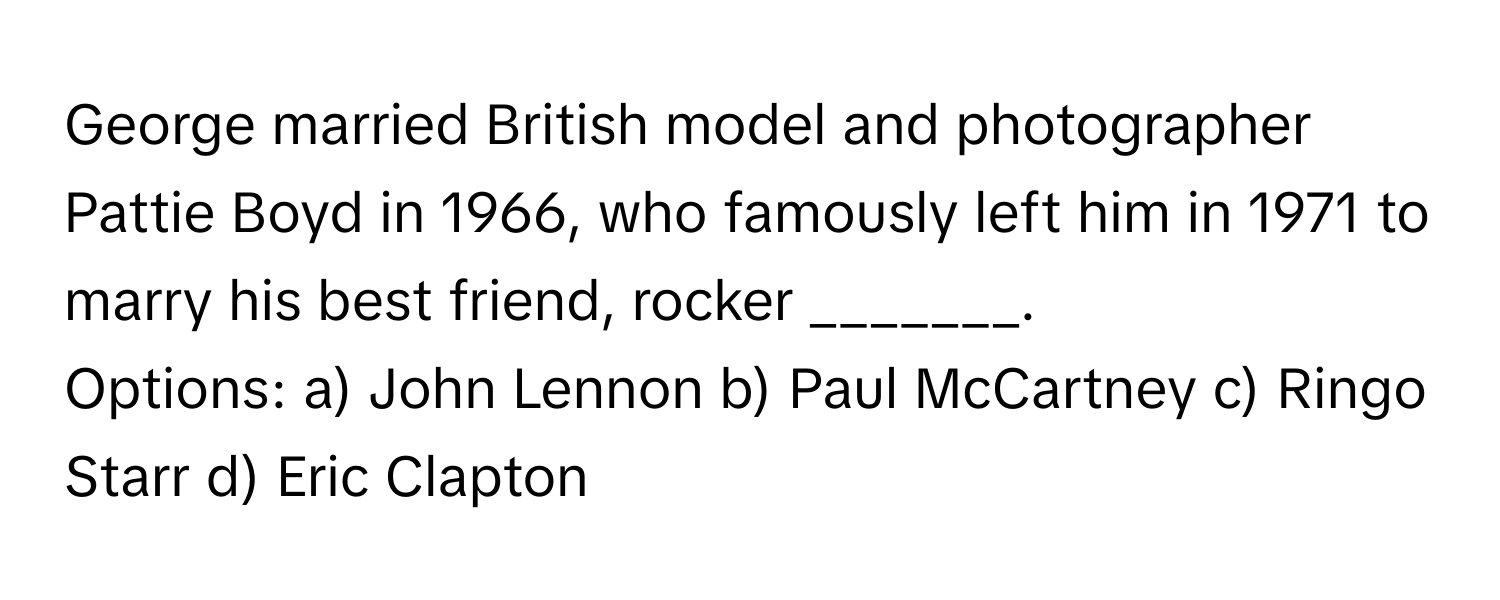 George married British model and photographer Pattie Boyd in 1966, who famously left him in 1971 to marry his best friend, rocker _______. 

Options: a) John Lennon b) Paul McCartney c) Ringo Starr d) Eric Clapton