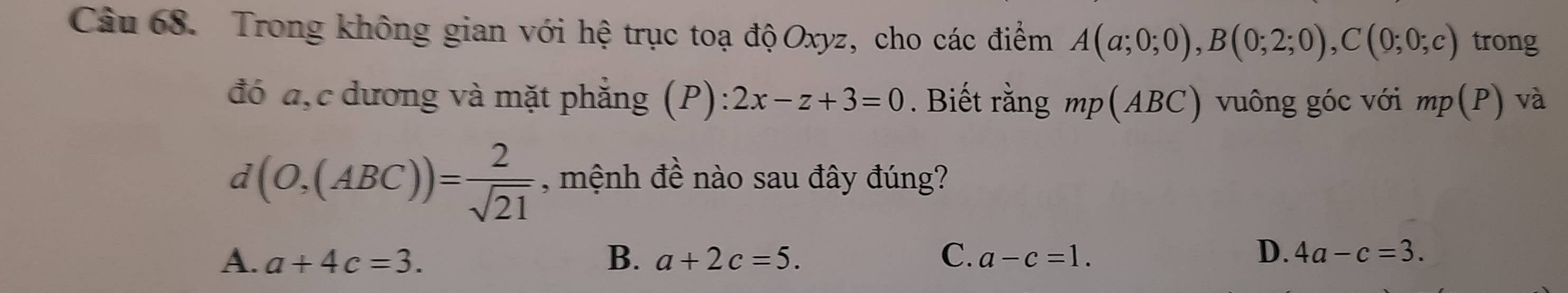 Trong không gian với hệ trục toạ độOxyz, cho các điểm A(a;0;0), B(0;2;0), C(0;0;c) trong
đó a, c dương và mặt phẳng (P) 2x-z+3=0. Biết rằng mp(ABC) vuông góc với mp(P) và
d(O,(ABC))= 2/sqrt(21)  , mệnh đề nào sau đây đúng?
D.
A. a+4c=3. B. a+2c=5. C. a-c=1. 4a-c=3.