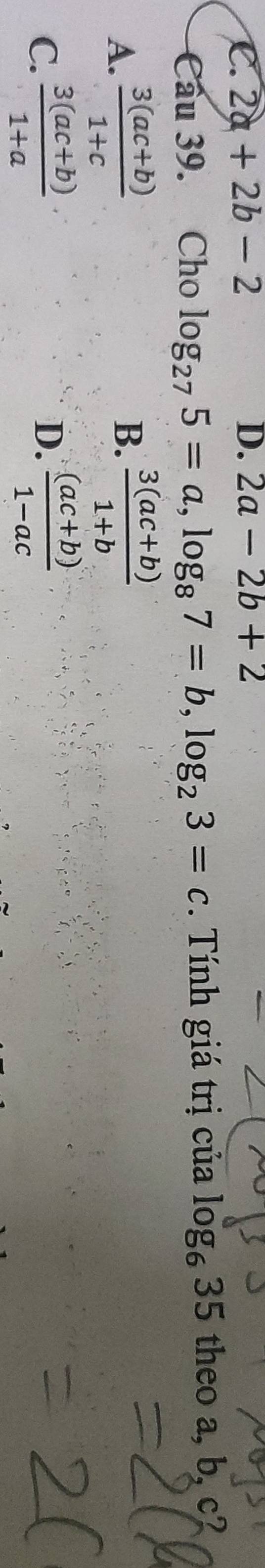 C. 2a+2b-2 D. 2a-2b+2
Cầu 39. Cho log _275=a, log _87=b, log _23=c. Tính giá trị của log _635 theo a, b, c?
A.  (3(ac+b))/1+c  B.  (3(ac+b))/1+b 
C.  (3(ac+b))/1+a   ((ac+b))/1-ac 
D.