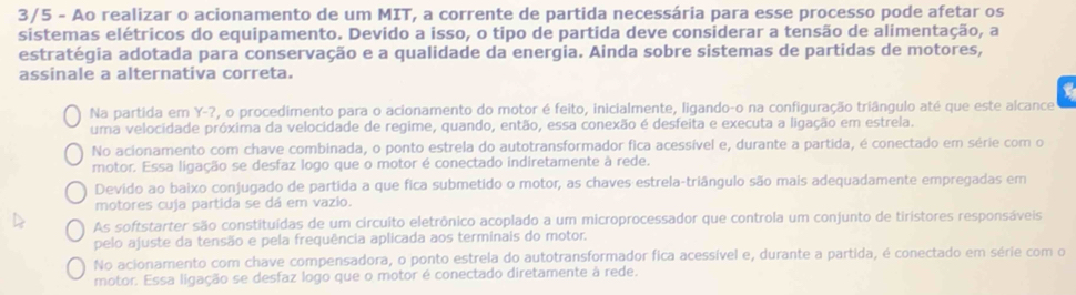 3/5 - Ao realizar o acionamento de um MIT, a corrente de partida necessária para esse processo pode afetar os
sistemas elétricos do equipamento. Devido a isso, o tipo de partida deve considerar a tensão de alimentação, a
estratégia adotada para conservação e a qualidade da energia. Ainda sobre sistemas de partidas de motores,
assinale a alternativa correta.
a
Na partida em Y-?, o procedimento para o acionamento do motor é feito, inicialmente, ligando-o na configuração triângulo até que este alcance
uma velocidade próxima da velocidade de regime, quando, então, essa conexão é desfeita e executa a ligação em estrela.
No acionamento com chave combinada, o ponto estrela do autotransformador fica acessível e, durante a partida, é conectado em série com o
motor. Essa ligação se desfaz logo que o motor é conectado indiretamente à rede.
Devido ao baixo conjugado de partida a que fica submetido o motor, as chaves estrela-triângulo são mais adequadamente empregadas em
motores cuja partida se dá em vazio.
As softstarter são constituídas de um circuito eletrônico acoplado a um microprocessador que controla um conjunto de tiristores responsáveis
pelo ajuste da tensão e pela frequência aplicada aos terminais do motor.
No acionamento com chave compensadora, o ponto estrela do autotransformador fica acessível e, durante a partida, é conectado em série com o
motor. Essa ligação se desfaz logo que o motor é conectado diretamente à rede.