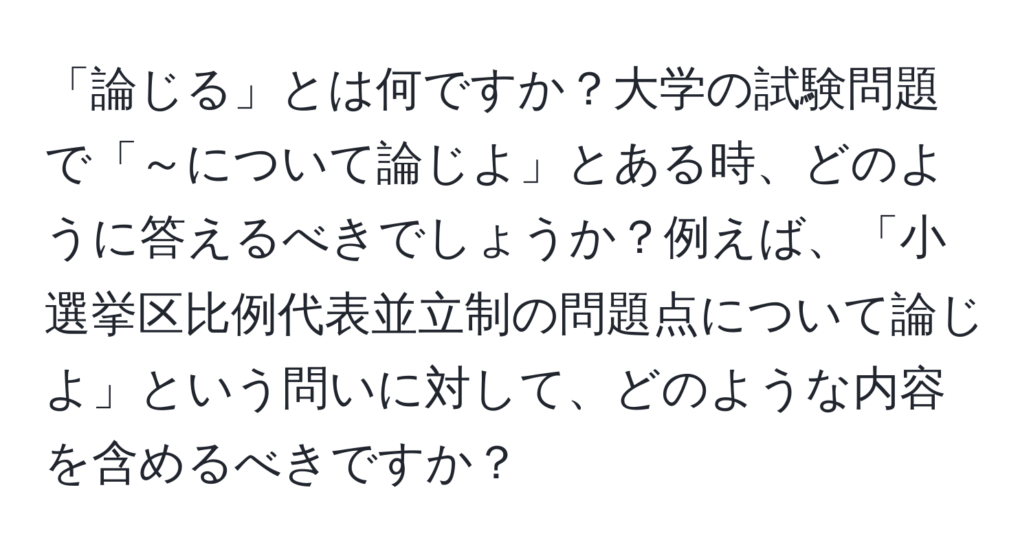 「論じる」とは何ですか？大学の試験問題で「～について論じよ」とある時、どのように答えるべきでしょうか？例えば、「小選挙区比例代表並立制の問題点について論じよ」という問いに対して、どのような内容を含めるべきですか？