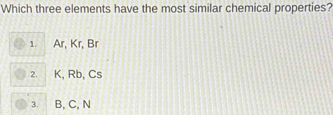 Which three elements have the most similar chemical properties?
1. Ar, Kr, Br
2. K, Rb, Cs
3. B, C, N