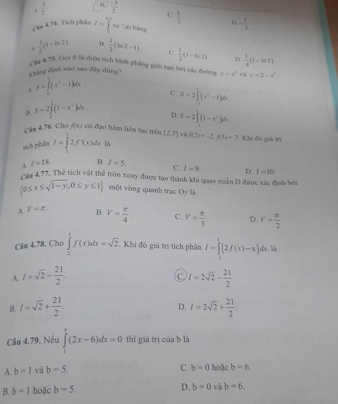 A  3/2 .
B  (-3)/2 .
C.  5/2 ,
D. - 5/2 .
Cầu 4.74. Tích phân I=∈tlimits _0^((ln 2)xe đx bằng
frac 1)2(1-ln 2). B.  1/2 (ln 2-1).
A.
C.  1/2 (1-ln 2). D.  1/4 (1+ln 2)
Câu 4,75, Gọi S là diện tích hình phẳng giới hạn bởi các đường y=x^2 và y=2-x^2.
Khẳng định nào sau đây đúng?
A. S=∈tlimits _0^(1(x^2)-1)dx.
C. S=2∈tlimits _(-1)^1(x^2-1)dx.
B. S=2∈tlimits _0^(1(1-x^2))dx.
D. S=2∈tlimits^1(1-x^2)dx.
Câu 4.76. Cho f(x) có đạo hàm liên tục trên [2,5] và f(2)=-2,f(5)=7 Khi đó giá trị
tích phân I=∈tlimits _2^(52f'(x)dx là
B.
A. I=18. I=5.
C. I=9. D. I=10.
Câu 4.77. Thể tích vật thể tròn xoay được tạo thành khi quay miền D được xác định bởi
 0≤ x≤ sqrt(1-y),0≤ y≤ 1) một vòng quanh trục Oy là
A. V=π .
B. V= π /4 .
C. V= π /3 .
D. V= π /2 .
Câu 4.78. Cho ∈tlimits _2^(5f(x)dx=sqrt 2). Khi đó giá trị tích phân I=∈tlimits _2^(5[2f(x)-x]dx là
A. I=sqrt(2)-frac 21)2. I=2sqrt(2)- 21/2 .
C.
B. I=sqrt(2)+ 21/2 . I=2sqrt(2)+ 21/2 .
D.
Câu 4.79. Nếu ∈tlimits _1^h(2x-6)dx=0 thì giá trị của b là
C. b=0
A. b=1 và b=5. hoặc b=6.
B. b=1 hoặc b=5.
D. b=0 và b=6.