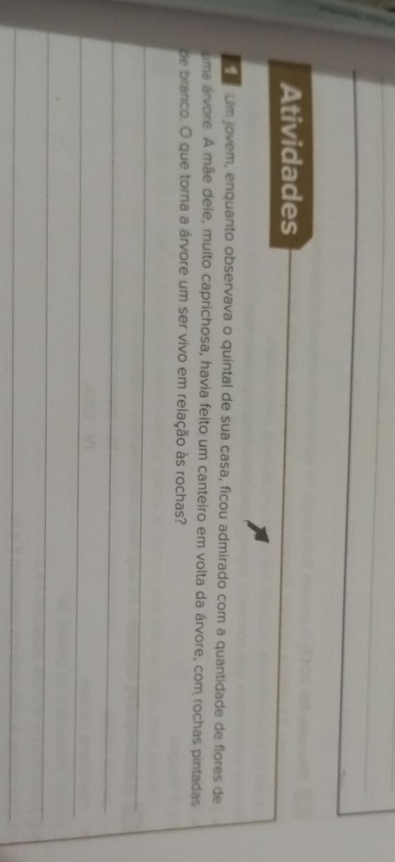 Atividades 
Um jovem, enquanto observava o quintal de sua casa, ficou admirado com a quantidade de flores de 
uma árvore. A mãe dele, muito caprichosa, havia feito um canteiro em volta da árvore, com rochas pintadas 
de branco. O que torna a árvore um ser vivo em relação às rochas? 
_ 
_ 
_ 
_ 
_