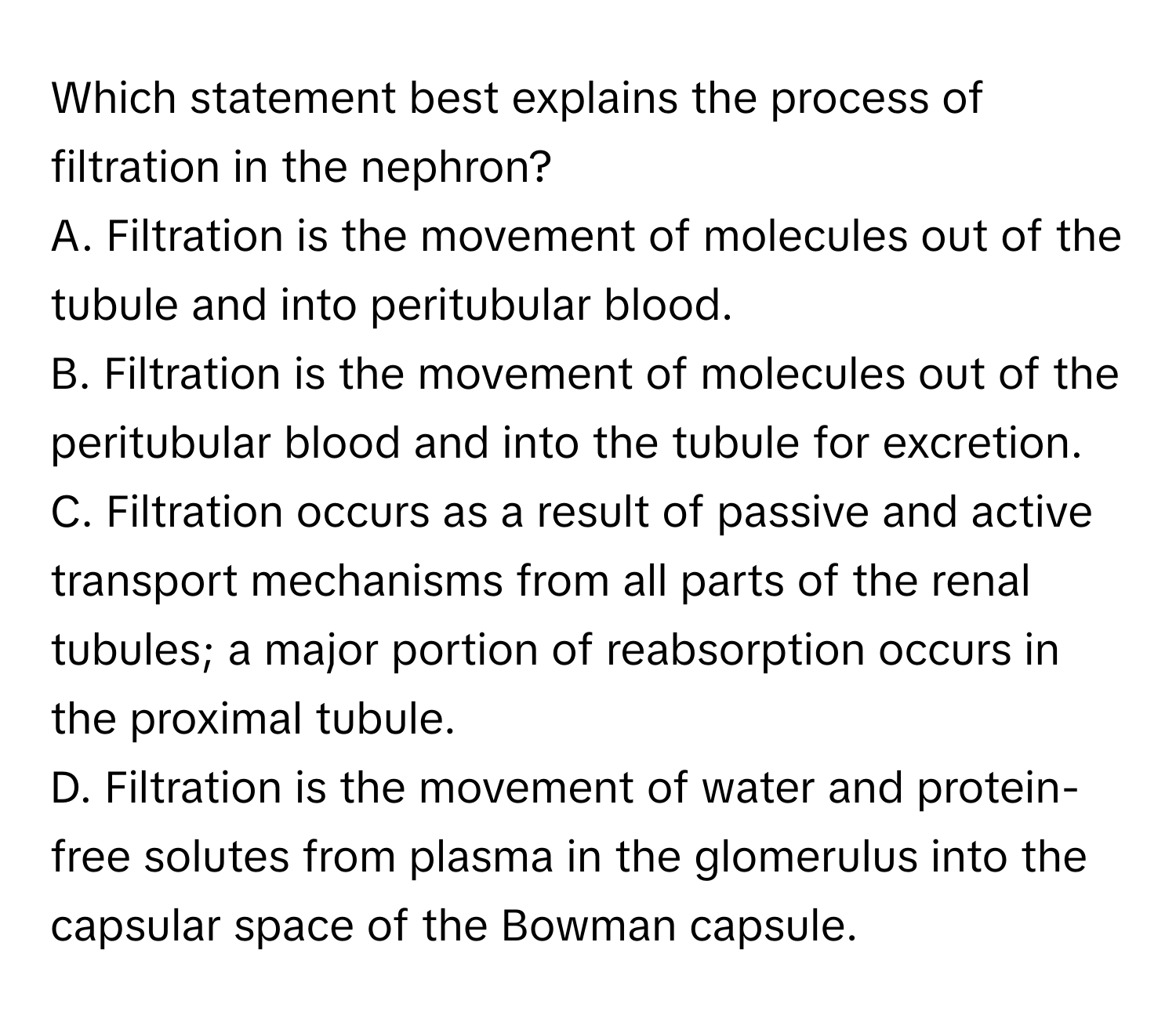 Which statement best explains the process of filtration in the nephron?

A. Filtration is the movement of molecules out of the tubule and into peritubular blood.
B. Filtration is the movement of molecules out of the peritubular blood and into the tubule for excretion.
C. Filtration occurs as a result of passive and active transport mechanisms from all parts of the renal tubules; a major portion of reabsorption occurs in the proximal tubule.
D. Filtration is the movement of water and protein-free solutes from plasma in the glomerulus into the capsular space of the Bowman capsule.