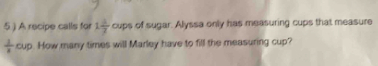 A recipe calls for 1 4/7  cups of sugar. Alyssa only has measuring cups that measure
 1/8 cup. How many times will Marley have to fill the measuring cup?