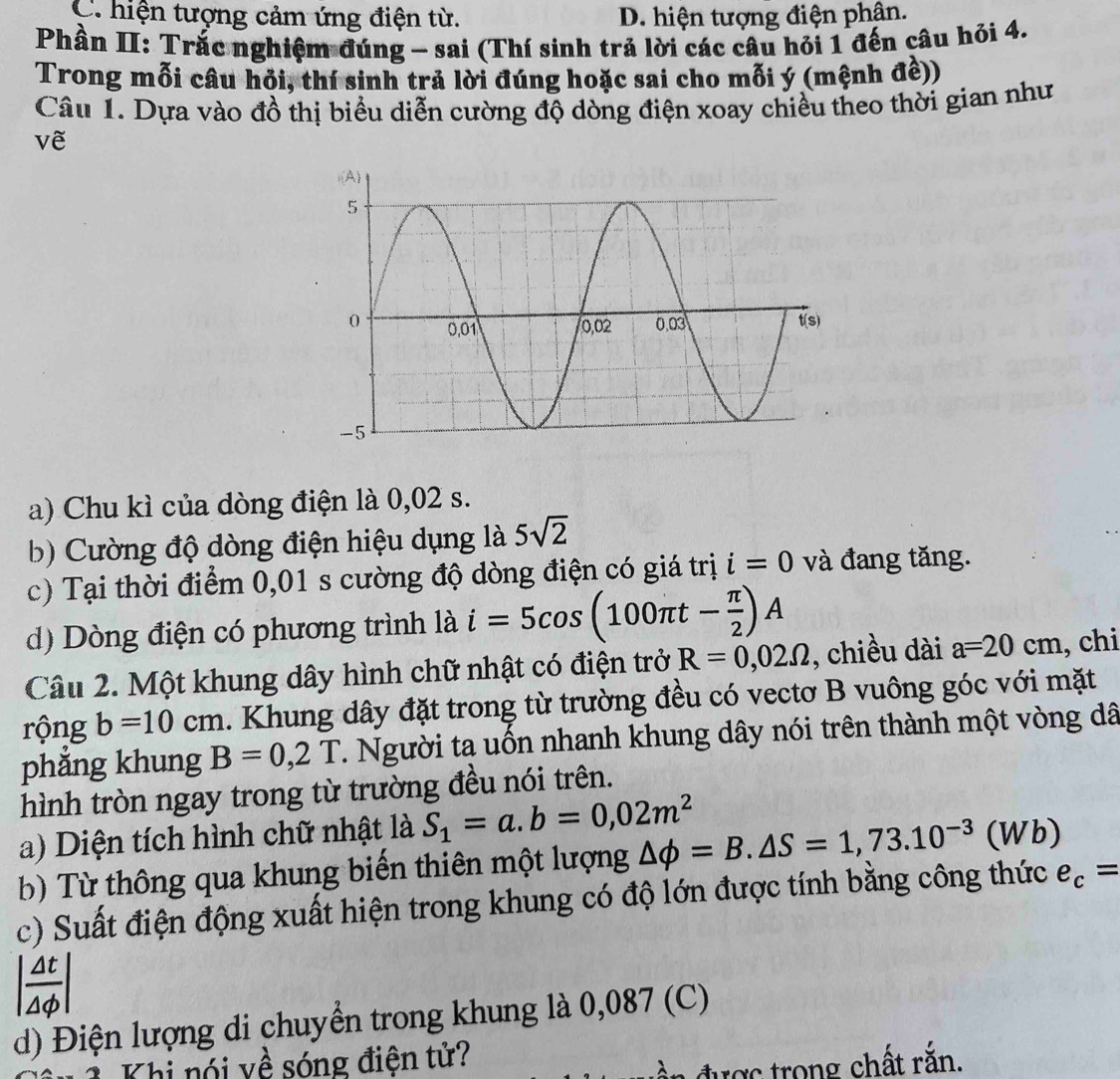 C. hiện tượng cảm ứng điện từ. D. hiện tượng điện phân.
Phần II: Trắc nghiệm đúng - sai (Thí sinh trả lời các câu hỏi 1 đến câu hỏi 4.
Trong mỗi câu hỏi, thí sinh trả lời đúng hoặc sai cho mỗi ý (mệnh đề))
Câu 1. Dựa vào đồ thị biểu diễn cường độ dòng điện xoay chiều theo thời gian như
về
a) Chu kì của dòng điện là 0,02 s.
b) Cường độ dòng điện hiệu dụng là 5sqrt(2)
c) Tại thời điểm 0,01 s cường độ dòng điện có giá trị i=0 và đang tăng.
d) Dòng điện có phương trình là i=5cos (100π t- π /2 )A
Câu 2. Một khung dây hình chữ nhật có điện trở R=0,02Omega , chiều dài a=20cm , chi
rộng b=10cm. Khung dây đặt trong từ trường đều có vectơ B vuông góc với mặt
phǎng khung B=0,2T T. Người ta uốn nhanh khung dây nói trên thành một vòng dã
hình tròn ngay trong từ trường đều nói trên.
a) Diện tích hình chữ nhật là S_1=a.b=0,02m^2
b) Từ thông qua khung biến thiên một lượng △ phi =B.△ S=1,73.10^(-3)(Wb)
c) Suất điện động xuất hiện trong khung có độ lớn được tính bằng công thức e_c=
| △ t/△ phi  |
d) Điện lượng di chuyển trong khung là 0,087 (C)
Khi nói về sóng điện tử?
được  trong chất rằn.