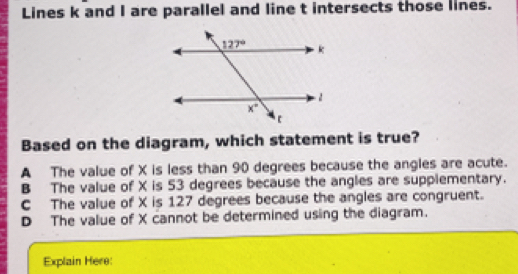 Lines k and I are parallel and line t intersects those lines.
Based on the diagram, which statement is true?
A The value of X is less than 90 degrees because the angles are acute.
B The value of X is 53 degrees because the angles are supplementary.
C The value of X is 127 degrees because the angles are congruent.
D The value of X cannot be determined using the diagram.
Explain Here: