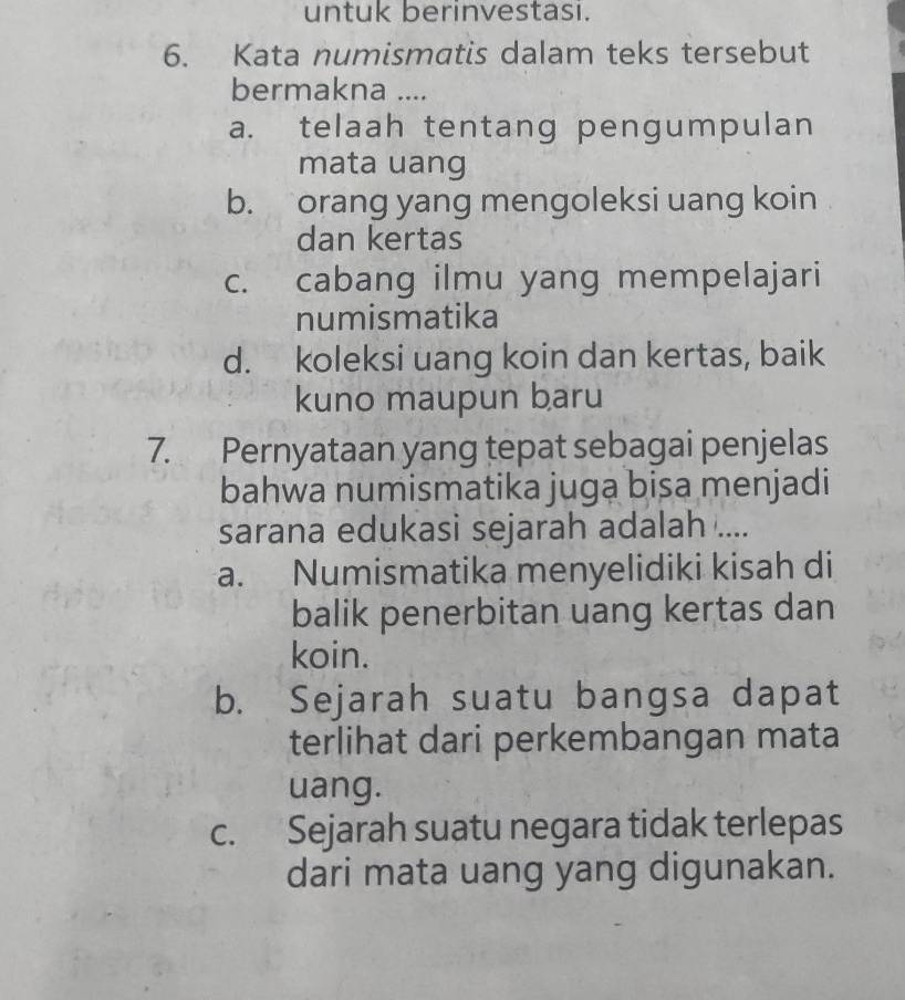 untuk berinvestasi.
6. Kata numismatis dalam teks tersebut
bermakna ....
a. telaah tentang pengumpulan
mata uang
b. orang yang mengoleksi uang koin
dan kertas
c. cabang ilmu yang mempelajari
numismatika
d. koleksi uang koin dan kertas, baik
kuno maupun baru
7. Pernyataan yang tepat sebagai penjelas
bahwa numismatika juga bisa menjadi
sarana edukasi sejarah adalah ....
a. Numismatika menyelidiki kisah di
balik penerbitan uang kertas dan
koin.
b. Sejarah suatu bangsa dapat
terlihat dari perkembangan mata
uang.
c. Sejarah suatu negara tidak terlepas
dari mata uang yang digunakan.