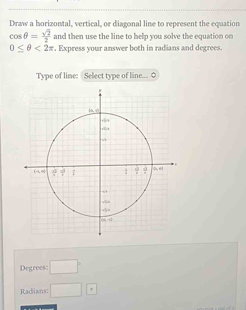 Draw a horizontal, vertical, or diagonal line to represent the equation
cos θ = sqrt(2)/2  and then use the line to help you solve the equation on
0≤ θ <2π. Express your answer both in radians and degrees.
Type of line: Select type of line...
Degrees: □°
Radians: □ *