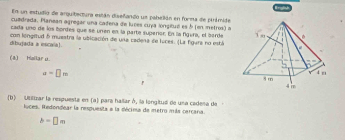 Erglish 
En un estudio de arquitectura están diseñando un pabellón en forma de pirámide 
cuadrada. Planean agregar una cadena de luces cuya longitud es à (en metros) a 
cada uno de los bordes que se unen en la parte superior. En la figura, el borde 
con longitud δ muestra la ubicación de una cadena de luces. (La figura no está 
dibujada a escala). 
(a) Hallar α.
a=□ m
(b) Utilizar la respuesta en (a) para hallar h, la longitud de una cadena de 
luces. Redondear la respuesta a la décima de metro más cercana.
b=□ m