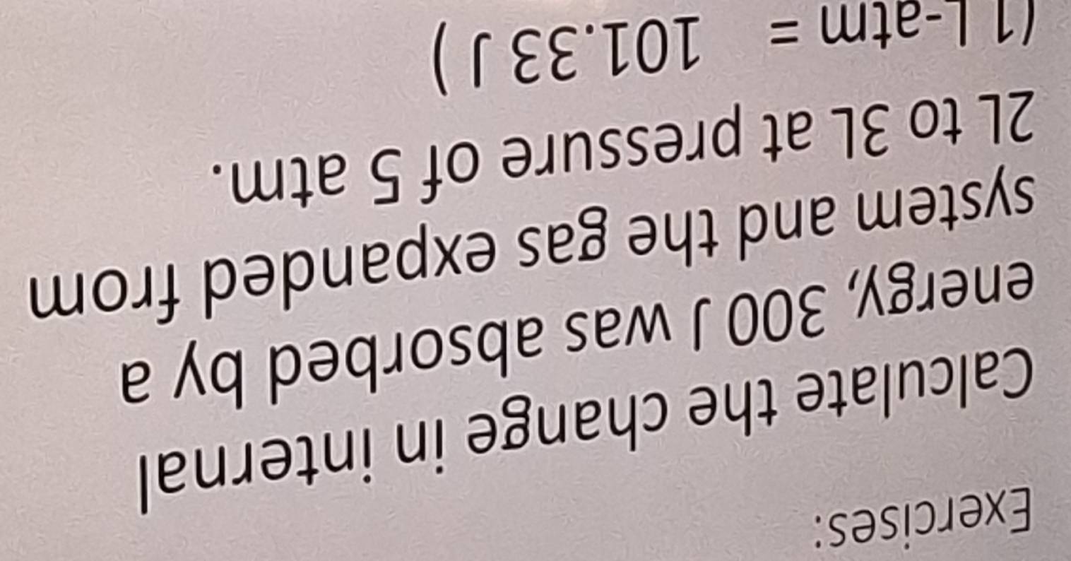 Calculate the change in internal 
energy, 300 J was absorbed by a 
system and the gas expanded from
2L to 3L at pressure of 5 atm. 
(1|. _  tm =101.33J)