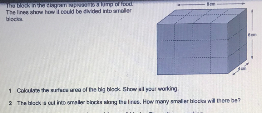 The block in the diagram represents a lump of food. 8 cm
The lines show how it could be divided into smaller 
blocks. 
1 Calculate the surface area of the big block. Show all your working. 
2 The block is cut into smaller blocks along the lines. How many smaller blocks will there be?