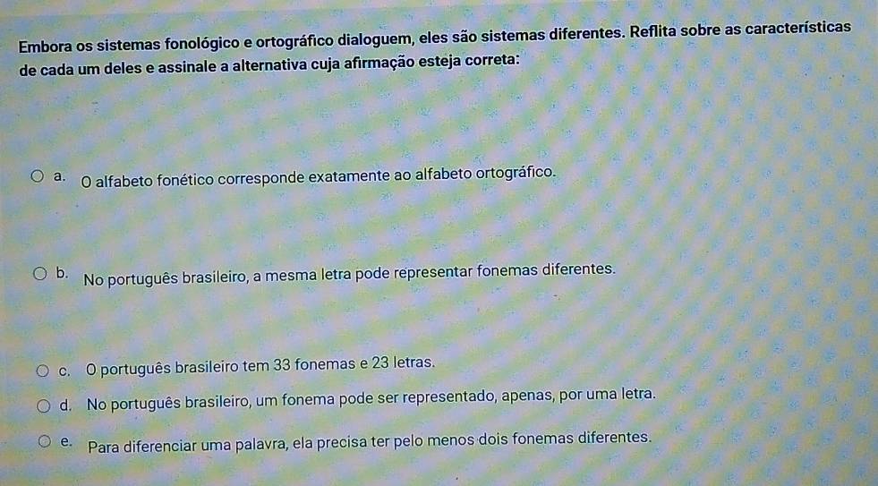 Embora os sistemas fonológico e ortográfico dialoguem, eles são sistemas diferentes. Reflita sobre as características
de cada um deles e assinale a alternativa cuja afirmação esteja correta:
a. O alfabeto fonético corresponde exatamente ao alfabeto ortográfico.
b. No português brasileiro, a mesma letra pode representar fonemas diferentes.
c. O português brasileiro tem 33 fonemas e 23 letras.
d. No português brasileiro, um fonema pode ser representado, apenas, por uma letra.
e Para diferenciar uma palavra, ela precisa ter pelo menos dois fonemas diferentes.