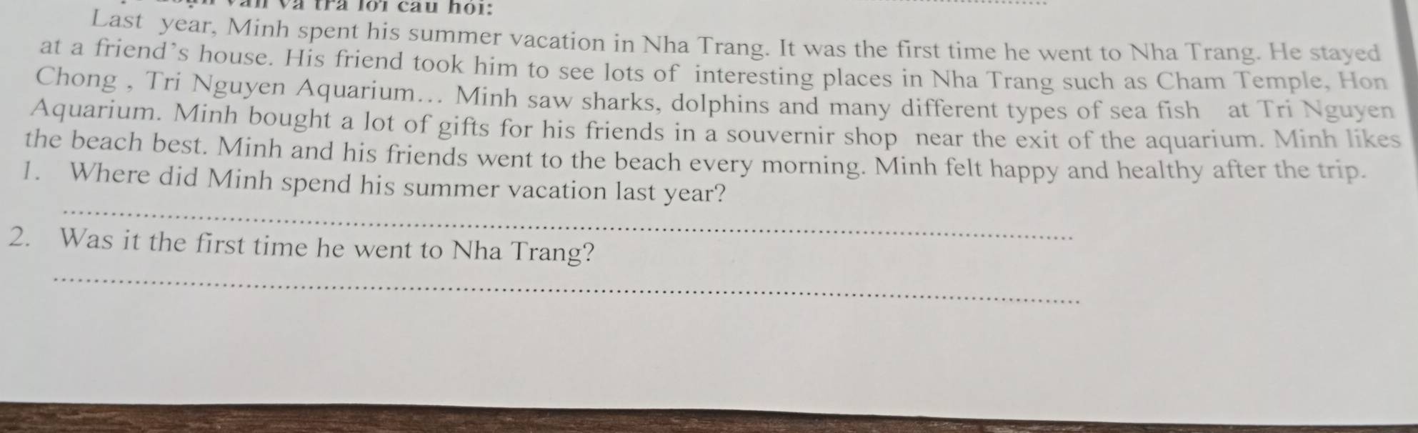 Văn và trà lới cau họi: 
Last year, Minh spent his summer vacation in Nha Trang. It was the first time he went to Nha Trang. He stayed 
at a friend’s house. His friend took him to see lots of interesting places in Nha Trang such as Cham Temple, Hon 
Chong , Tri Nguyen Aquarium... Minh saw sharks, dolphins and many different types of sea fish at Tri Nguyen 
Aquarium. Minh bought a lot of gifts for his friends in a souvernir shop near the exit of the aquarium. Minh likes 
the beach best. Minh and his friends went to the beach every morning. Minh felt happy and healthy after the trip. 
_ 
1. Where did Minh spend his summer vacation last year? 
_ 
2. Was it the first time he went to Nha Trang?