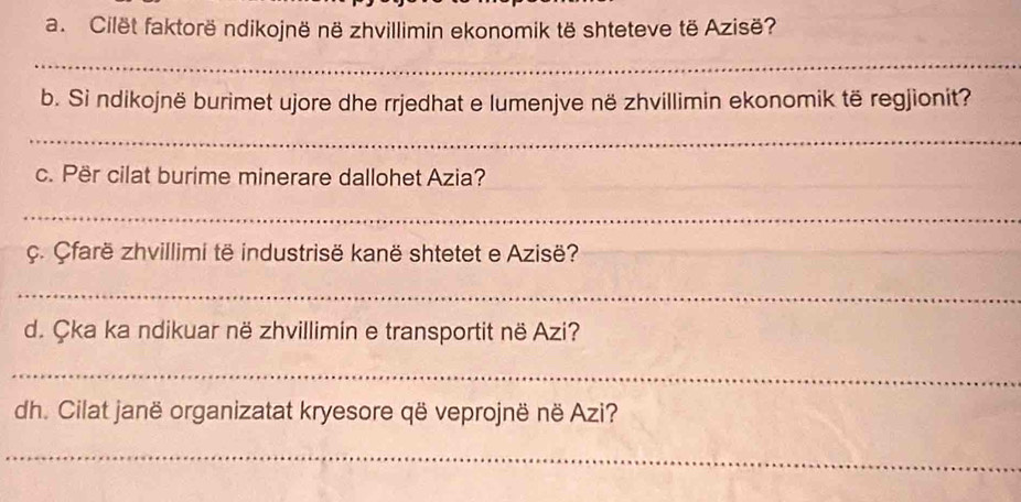 Cilët faktorë ndikojnë në zhvillimin ekonomik të shteteve të Azisë? 
_ 
b. Si ndikojnë burimet ujore dhe rrjedhat e lumenjve në zhvillimin ekonomik të regjionit? 
_ 
c. Për cilat burime minerare dallohet Azia? 
_ 
c. farë zhvillimi të industrisë kanë shtetet e Azisë? 
_ 
d. Çka ka ndikuar në zhvillimin e transportit në Azi? 
_ 
dh. Cilat janë organizatat kryesore që veprojnë në Azi? 
_